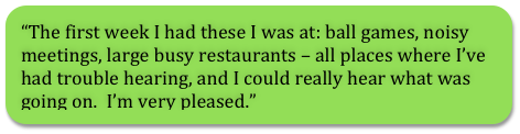 The first week I had these I was at: ball games, noisy meetings, large busy restaurants - all places where I've had trouble hearing, and I could really hear what was going on. I'm very pleased.